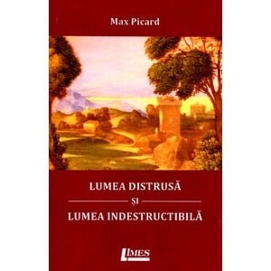 Lumea distrusa si lumea indestructibila - Max Picard
