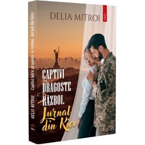 Captivi intre dragoste si razboi. Jurnal din Kiev - Delia Mitroi