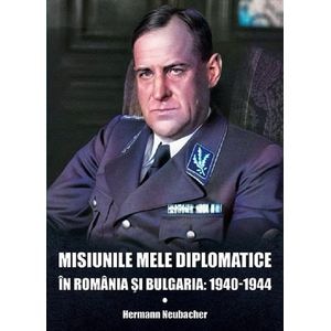Misiunile mele diplomatice in Romania si Bulgaria: 1940-1944 - Hermann Neubacher