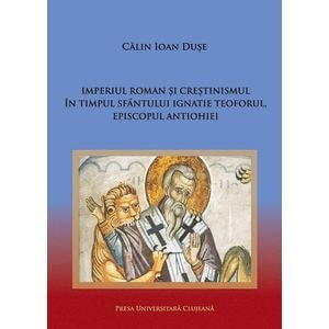Imperiul Roman si crestinismul in timpul Sfantului Ignatie Teoforul, Episcopul Antiohiei -  Calin Ioan Duse