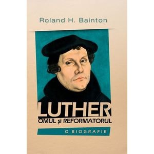 Luther, omul si reformatorul - Roland H. Bainton