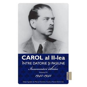 Carol al II-lea intre datorie si pasiune Vol.4 Insemnari zilnice 1943-1945 - Marcel D. Ciuca, Narcis Dorin Ion