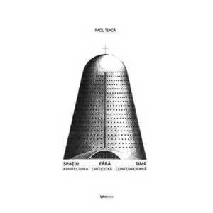Spatiu fara timp. Arhitectura ortodoxa contemporana - Radu Teaca