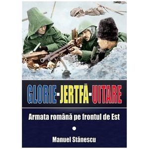 Glorie Jertfa Uitare. Armata romana pe frontul de est - Manuel Stanescu