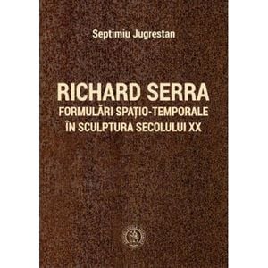 Richard Serra. Formulari spatio-temporale in sculptura secolului XX - Septimiu Jugrestan