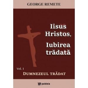 Iisus Hristos, iubirea tradata Vol.1: Dumnezeul tradat - George Remete