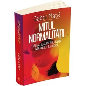 Mitul normalitatii. Trauma, boala si vindecarea intr-o cultura toxica - Gabor Mate