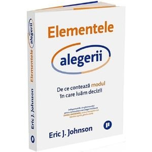 Elementele alegerii. De ce conteaza modul in care luam decizii - Eric J. Johnson