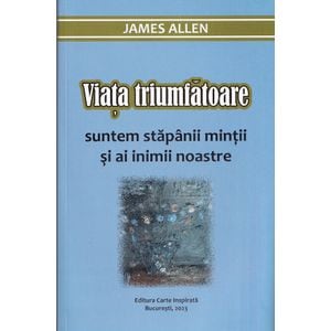 Viata triumfatoare. Suntem stapanii mintii si ai inimii noastre - James Allen