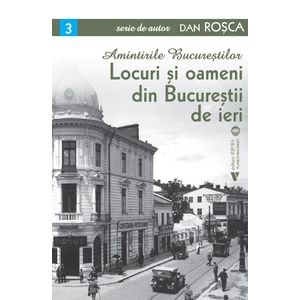 Amintirile Bucurestilor Vol.3: Locuri si oameni din Bucurestii de ieri - Dan Rosca