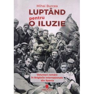 Luptand pentru o iluzie. Voluntari romani in Brigazile Internationale din Spania - Mihai Burcea