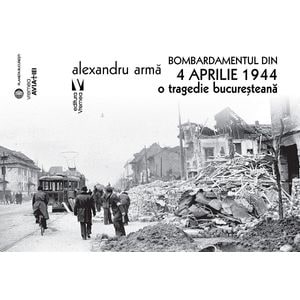 Bombardamentul din 4 aprilie 1944. O tragedie bucuresteana - Alexandru Arma