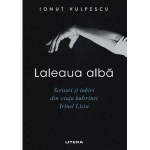 Laleaua alba. Scrisori si iubiri din viata balerinei Irinel Liciu - Ionut Vulpescu