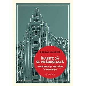 Inainte sa se prabuseasca. Modernism si Art Deco in Bucuresti - Douglas Mackenzie