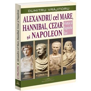 Alexandru cel Mare, Hannibal, Cezar si Napoleon. Viata si faptele lor - Dumitru Vrajitoru