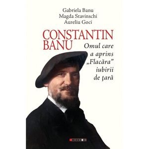 Constantin Banu. Omul care a aprins Flacara iubirii de tara - Gabriela Banu, Magda Stavinschi, Aurel Goci