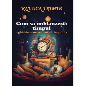 Cum sa imblanzesti timpul. Ghid de management al timpului - Raluca Irimie