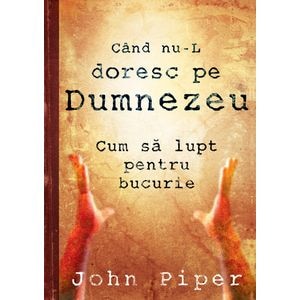 Cand nu-L doresc pe Dumnezeu. Cum sa lupt pentru bucurie - John Piper