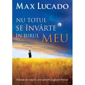 Nu totul se invarte in jurul meu. Eliberat de viata in care speram sa gasesc fericire - Max Lucado