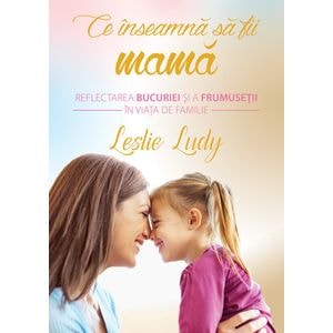 Ce inseamna sa fii mama. Reflectarea bucuriei si a frumusetii in viata de familie - Leslie Ludy