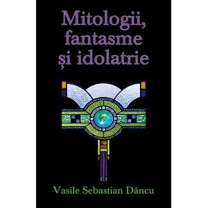 Mitologii, fantasme, idolatrie - Vasile Sebastian Dancu