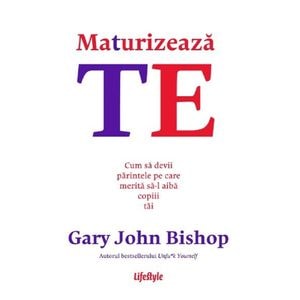 Maturizeaza-te. Cum sa devii parintele pe care merita sa-l aiba copiii tai - Gary John Bishop