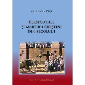 Persecutiile si martirii crestini din secolul I - Calin Ioan Duse