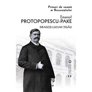 Primari de seama ai Bucurestiului: Emanoil Protopopescu-Pake - Dragos Lucian Tigau