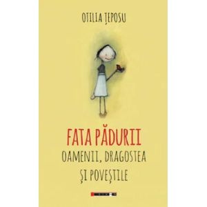 Fata padurii. Oamenii, dragostea si povestile - Otilia Teposu