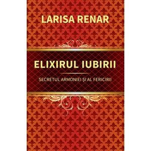Elixirul iubirii. Secretul armoniei si al fericirii - Larisa Renar