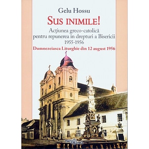 Sus inimile! Actiunea greco-catolica pentru repunerea in drepturi a Bisericii 1955-1956 - Gelu Hossu